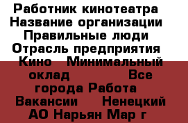 Работник кинотеатра › Название организации ­ Правильные люди › Отрасль предприятия ­ Кино › Минимальный оклад ­ 20 000 - Все города Работа » Вакансии   . Ненецкий АО,Нарьян-Мар г.